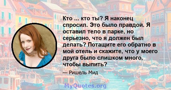 Кто ... кто ты? Я наконец спросил. Это было правдой. Я оставил тело в парке, но серьезно, что я должен был делать? Потащите его обратно в мой отель и скажите, что у моего друга было слишком много, чтобы выпить?