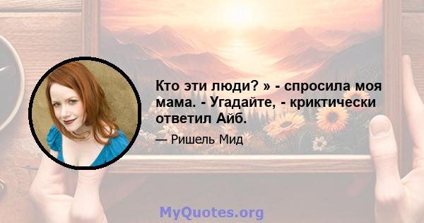 Кто эти люди? » - спросила моя мама. - Угадайте, - криктически ответил Айб.