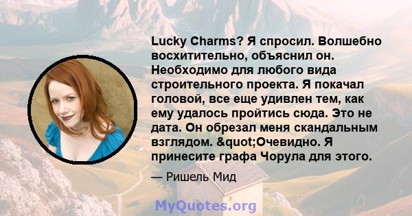 Lucky Charms? Я спросил. Волшебно восхитительно, объяснил он. Необходимо для любого вида строительного проекта. Я покачал головой, все еще удивлен тем, как ему удалось пройтись сюда. Это не дата. Он обрезал меня