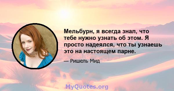 Мельбурн, я всегда знал, что тебе нужно узнать об этом. Я просто надеялся, что ты узнаешь это на настоящем парне.