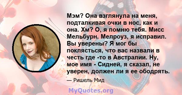 Мэм? Она взглянула на меня, подталкивая очки в нос, как и она. Хм? О, я помню тебя. Мисс Мельбурн. Мелроуз, я исправил. Вы уверены? Я мог бы поклясться, что вас назвали в честь где -то в Австралии. Ну, мое имя - Сидней, 