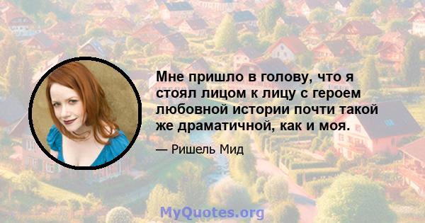 Мне пришло в голову, что я стоял лицом к лицу с героем любовной истории почти такой же драматичной, как и моя.