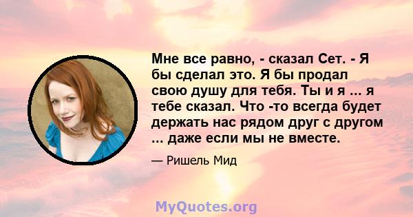 Мне все равно, - сказал Сет. - Я бы сделал это. Я бы продал свою душу для тебя. Ты и я ... я тебе сказал. Что -то всегда будет держать нас рядом друг с другом ... даже если мы не вместе.