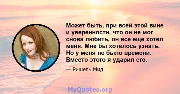 Может быть, при всей этой вине и уверенности, что он не мог снова любить, он все еще хотел меня. Мне бы хотелось узнать. Но у меня не было времени. Вместо этого я ударил его.