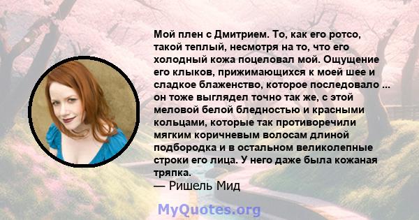 Мой плен с Дмитрием. То, как его ротсо, такой теплый, несмотря на то, что его холодный кожа поцеловал мой. Ощущение его клыков, прижимающихся к моей шее и сладкое блаженство, которое последовало ... он тоже выглядел