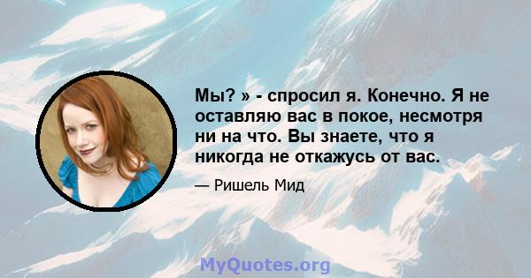 Мы? » - спросил я. Конечно. Я не оставляю вас в покое, несмотря ни на что. Вы знаете, что я никогда не откажусь от вас.