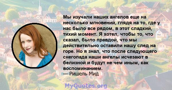 Мы изучали наших ангелов еще на несколько мгновений, глядя на то, где у нас было все рядом, в этот сладкий, тихий момент. Я хотел, чтобы то, что сказал, было правдой, что мы действительно оставили нашу след на горе. Но