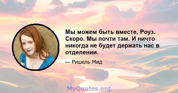 Мы можем быть вместе, Роуз. Скоро. Мы почти там. И ничто никогда не будет держать нас в отделении.