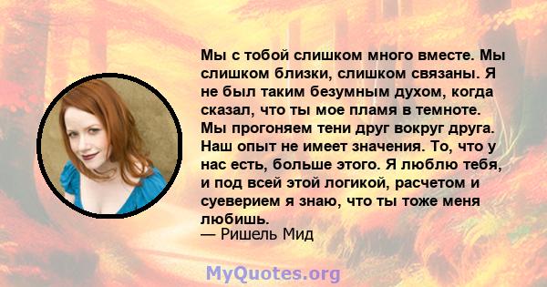 Мы с тобой слишком много вместе. Мы слишком близки, слишком связаны. Я не был таким безумным духом, когда сказал, что ты мое пламя в темноте. Мы прогоняем тени друг вокруг друга. Наш опыт не имеет значения. То, что у