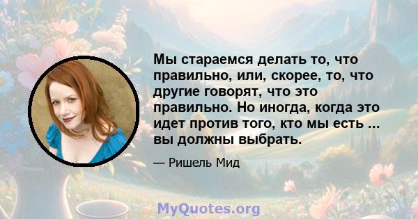 Мы стараемся делать то, что правильно, или, скорее, то, что другие говорят, что это правильно. Но иногда, когда это идет против того, кто мы есть ... вы должны выбрать.