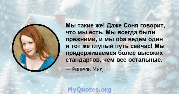 Мы такие же! Даже Соня говорит, что мы есть. Мы всегда были прежними, и мы оба ведем один и тот же глупый путь сейчас! Мы придерживаемся более высоких стандартов, чем все остальные.