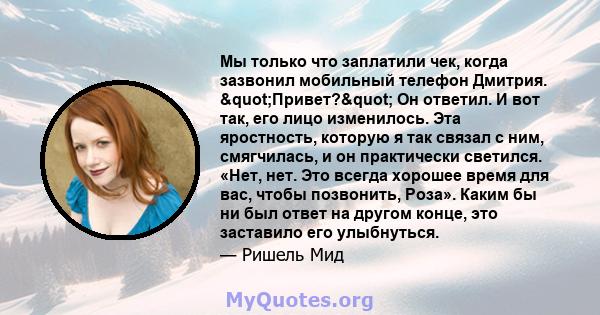 Мы только что заплатили чек, когда зазвонил мобильный телефон Дмитрия. "Привет?" Он ответил. И вот так, его лицо изменилось. Эта яростность, которую я так связал с ним, смягчилась, и он практически светился.