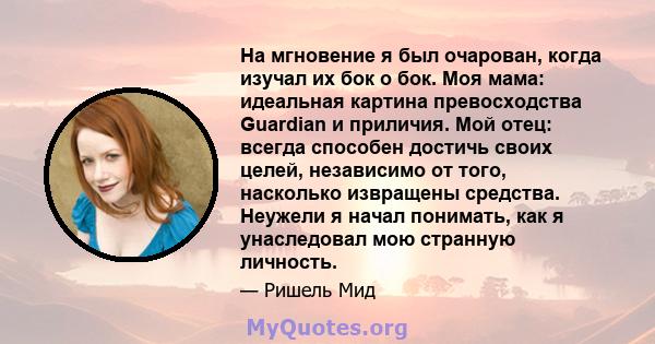 На мгновение я был очарован, когда изучал их бок о бок. Моя мама: идеальная картина превосходства Guardian и приличия. Мой отец: всегда способен достичь своих целей, независимо от того, насколько извращены средства.