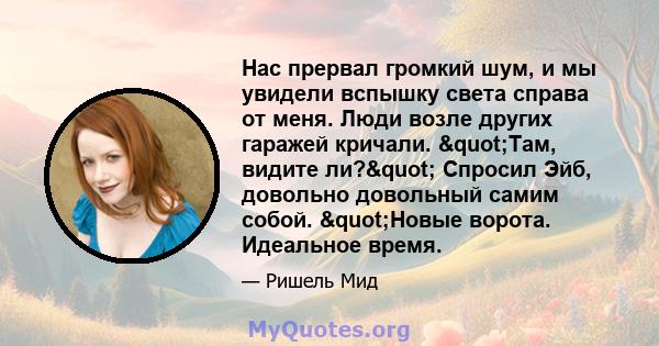 Нас прервал громкий шум, и мы увидели вспышку света справа от меня. Люди возле других гаражей кричали. "Там, видите ли?" Спросил Эйб, довольно довольный самим собой. "Новые ворота. Идеальное время.