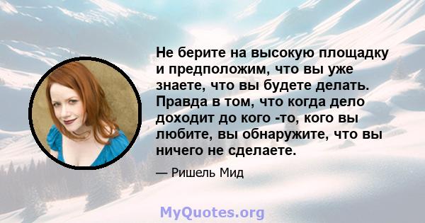 Не берите на высокую площадку и предположим, что вы уже знаете, что вы будете делать. Правда в том, что когда дело доходит до кого -то, кого вы любите, вы обнаружите, что вы ничего не сделаете.