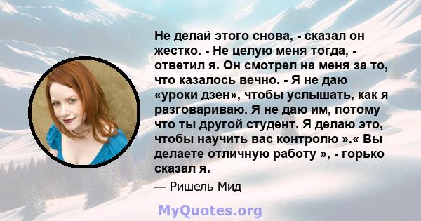 Не делай этого снова, - сказал он жестко. - Не целую меня тогда, - ответил я. Он смотрел на меня за то, что казалось вечно. - Я не даю «уроки дзен», чтобы услышать, как я разговариваю. Я не даю им, потому что ты другой