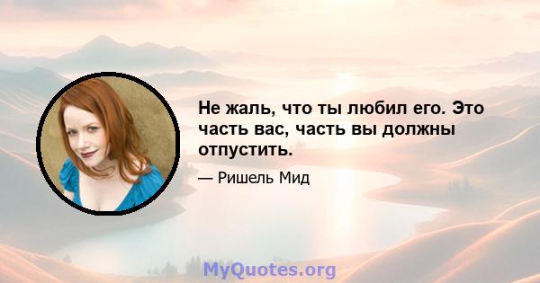 Не жаль, что ты любил его. Это часть вас, часть вы должны отпустить.