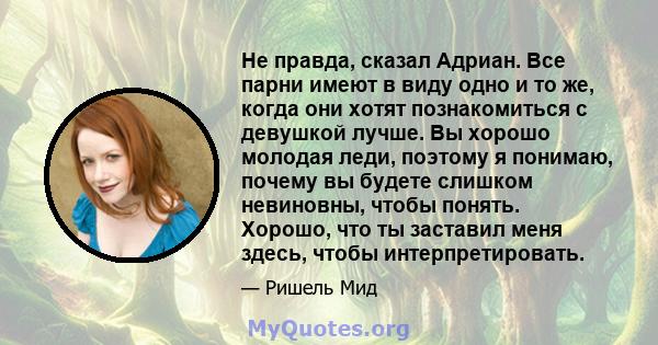 Не правда, сказал Адриан. Все парни имеют в виду одно и то же, когда они хотят познакомиться с девушкой лучше. Вы хорошо молодая леди, поэтому я понимаю, почему вы будете слишком невиновны, чтобы понять. Хорошо, что ты