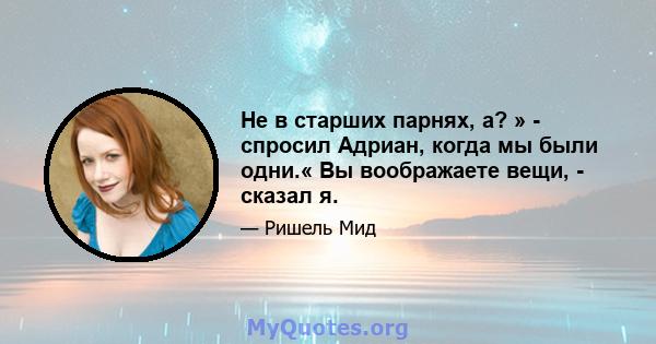 Не в старших парнях, а? » - спросил Адриан, когда мы были одни.« Вы воображаете вещи, - сказал я.