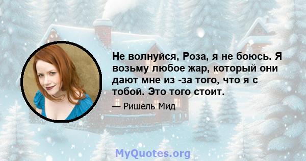 Не волнуйся, Роза, я не боюсь. Я возьму любое жар, который они дают мне из -за того, что я с тобой. Это того стоит.