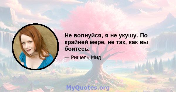 Не волнуйся, я не укушу. По крайней мере, не так, как вы боитесь.