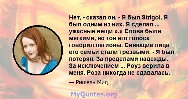 Нет, - сказал он. - Я был Strigoi. Я был одним из них. Я сделал ... ужасные вещи ».« Слова были мягкими, но тон его голоса говорил легионы. Сияющие лица его семьи стали трезвыми. - Я был потерян. За пределами надежды.