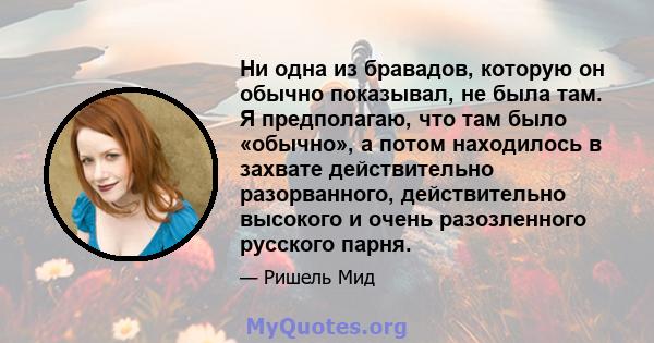 Ни одна из бравадов, которую он обычно показывал, не была там. Я предполагаю, что там было «обычно», а потом находилось в захвате действительно разорванного, действительно высокого и очень разозленного русского парня.