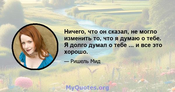 Ничего, что он сказал, не могло изменить то, что я думаю о тебе. Я долго думал о тебе ... и все это хорошо.