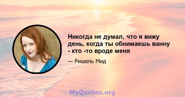 Никогда не думал, что я вижу день, когда ты обнимаешь ванну - кто -то вроде меня