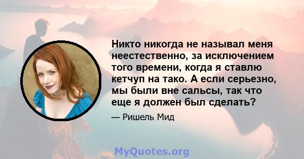 Никто никогда не называл меня неестественно, за исключением того времени, когда я ставлю кетчуп на тако. А если серьезно, мы были вне сальсы, так что еще я должен был сделать?