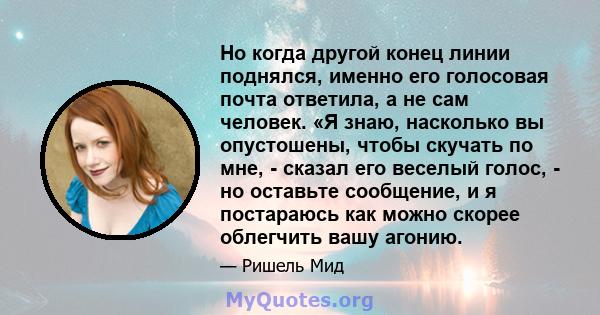 Но когда другой конец линии поднялся, именно его голосовая почта ответила, а не сам человек. «Я знаю, насколько вы опустошены, чтобы скучать по мне, - сказал его веселый голос, - но оставьте сообщение, и я постараюсь