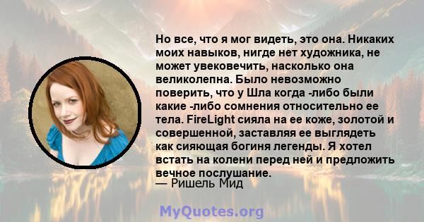 Но все, что я мог видеть, это она. Никаких моих навыков, нигде нет художника, не может увековечить, насколько она великолепна. Было невозможно поверить, что у Шла когда -либо были какие -либо сомнения относительно ее