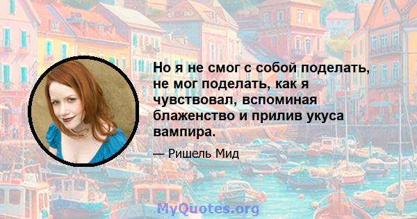 Но я не смог с собой поделать, не мог поделать, как я чувствовал, вспоминая блаженство и прилив укуса вампира.