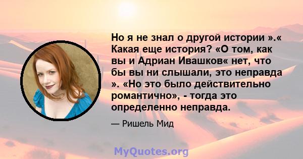 Но я не знал о другой истории ».« Какая еще история? «О том, как вы и Адриан Ивашков« нет, что бы вы ни слышали, это неправда ». «Но это было действительно романтично», - тогда это определенно неправда.