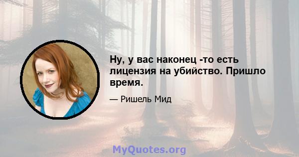 Ну, у вас наконец -то есть лицензия на убийство. Пришло время.