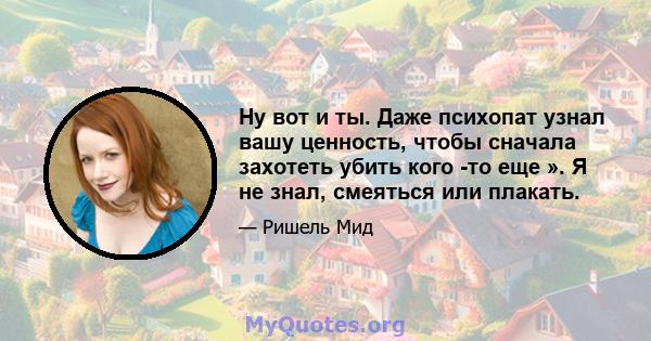 Ну вот и ты. Даже психопат узнал вашу ценность, чтобы сначала захотеть убить кого -то еще ». Я не знал, смеяться или плакать.