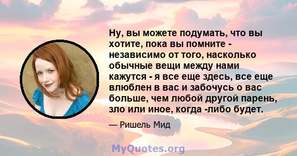 Ну, вы можете подумать, что вы хотите, пока вы помните - независимо от того, насколько обычные вещи между нами кажутся - я все еще здесь, все еще влюблен в вас и забочусь о вас больше, чем любой другой парень, зло или