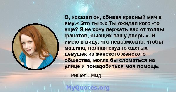 О, «сказал он, сбивая красный мяч в яму.« Это ты ».« Ты ожидал кого -то еще? Я не хочу держать вас от толпы фанатов, бьющих вашу дверь ». Я имею в виду, что невозможно, чтобы машина, полная скудно одетых девушек из