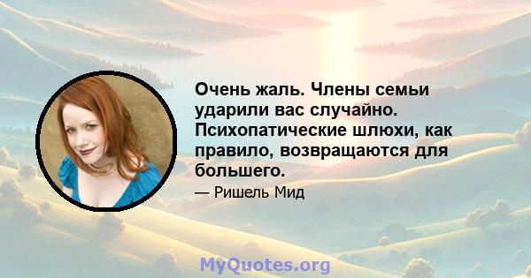 Очень жаль. Члены семьи ударили вас случайно. Психопатические шлюхи, как правило, возвращаются для большего.