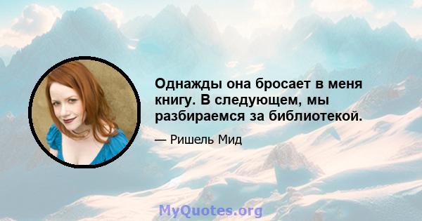 Однажды она бросает в меня книгу. В следующем, мы разбираемся за библиотекой.