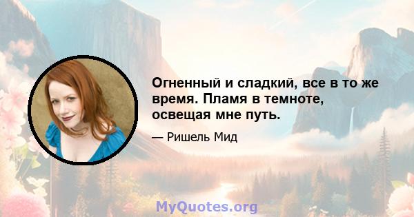 Огненный и сладкий, все в то же время. Пламя в темноте, освещая мне путь.