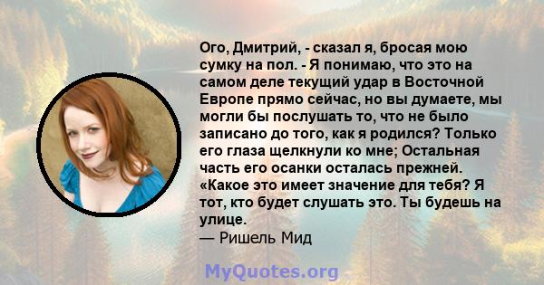 Ого, Дмитрий, - сказал я, бросая мою сумку на пол. - Я понимаю, что это на самом деле текущий удар в Восточной Европе прямо сейчас, но вы думаете, мы могли бы послушать то, что не было записано до того, как я родился?