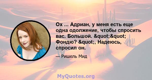 Ох ... Адриан, у меня есть еще одна одолжение, чтобы спросить вас. Большой. "" Фондю? ", Надеюсь, спросил он.