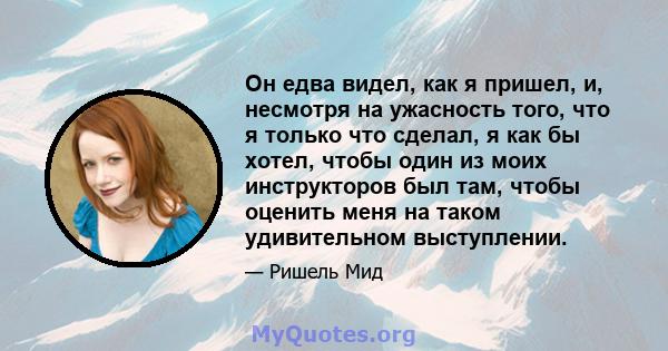 Он едва видел, как я пришел, и, несмотря на ужасность того, что я только что сделал, я как бы хотел, чтобы один из моих инструкторов был там, чтобы оценить меня на таком удивительном выступлении.