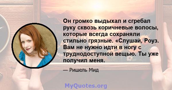 Он громко выдыхал и сгребал руку сквозь коричневые волосы, которые всегда сохраняли стильно грязные. «Слушай, Роуз. Вам не нужно идти в ногу с труднодоступной вещью. Ты уже получил меня.