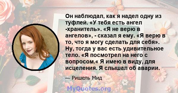 Он наблюдал, как я надел одну из туфлей. «У тебя есть ангел -хранитель». «Я не верю в ангелов», - сказал я ему. «Я верю в то, что я могу сделать для себя». Ну, тогда у вас есть удивительное тело. «Я посмотрел на него с