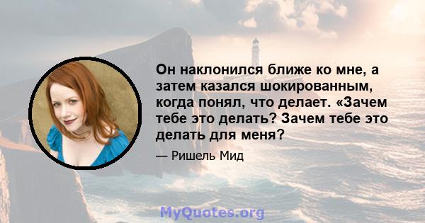 Он наклонился ближе ко мне, а затем казался шокированным, когда понял, что делает. «Зачем тебе это делать? Зачем тебе это делать для меня?