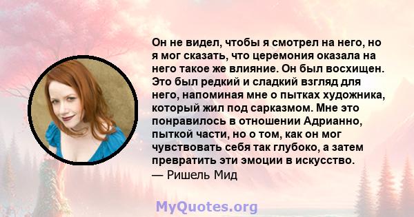 Он не видел, чтобы я смотрел на него, но я мог сказать, что церемония оказала на него такое же влияние. Он был восхищен. Это был редкий и сладкий взгляд для него, напоминая мне о пытках художника, который жил под