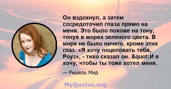 Он вздохнул, а затем сосредоточил глаза прямо на меня. Это было похоже на тону, тонув в морях зеленого цвета. В мире не было ничего, кроме этих глаз. «Я хочу поцеловать тебя, Роуз», - тихо сказал он. "И я хочу,