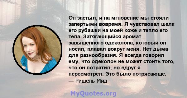 Он застыл, и на мгновение мы стояли запертыми вовремя. Я чувствовал шелк его рубашки на моей коже и тепло его тела. Затягающийся аромат завышенного одеколона, который он носил, плавал вокруг меня. Нет дыма для